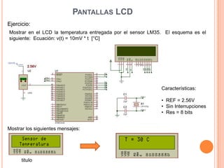 PANTALLAS LCD
Ejercicio:
Mostrar en el LCD la temperatura entregada por el sensor LM35. El esquema es el
siguiente: Ecuación: v(t) = 10mV * t [°C]
Mostrar los siguientes mensajes:
titulo
Características:
• REF = 2.56V
• Sin Interrupciones
• Res = 8 bits
 