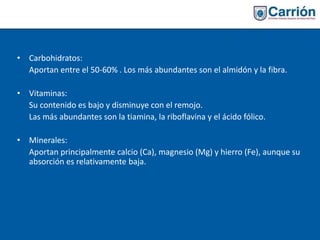 • Carbohidratos:
Aportan entre el 50-60% . Los más abundantes son el almidón y la fibra.
• Vitaminas:
Su contenido es bajo y disminuye con el remojo.
Las más abundantes son la tiamina, la riboflavina y el ácido fólico.
• Minerales:
Aportan principalmente calcio (Ca), magnesio (Mg) y hierro (Fe), aunque su
absorción es relativamente baja.
 