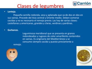 Clases de legumbres
• Lenteja.
Pequeña semilla redonda, seca y aplanada que va de dos en dos en
sus vainas. Procede del Asia central y Oriente medio. Deben comerse
cocidas y no es necesario el remojo previo. Las hay de varias clases:
castellanas y americanas, grandes y claras, verdinas y pardinas.
• Garbanzo.
Leguminosa meridional que se presenta en granos
redondeados y rugosos de color amarillento contenidos
en vainas. Es originario del Mediterráneo y se
consume siempre cocido y puesto previamente a
remojo.
 