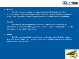 • Frejoles
Semillas tiernas o secas de una leguminosa. Procede de la América de los
conquistadores. Existen distintas variedades en seco, todas ellas diferentes en tamaño,
color, sabor, consistencia, textura; según procedan de plantas enanas o de enrame.
• Arvejas
Son semillas de una leguminosa, por tanto, una legumbre, aunque se las
considere más como una verdura, ya que se consumen frescos o congelados, en vez de
secos, como el resto de las legumbres.
• Habas
Semillas grandes de la planta del mismo nombre y de la familia de las alubias.
Proceden de Persia y África. Es la más nutritiva de las legumbres y pueden consumirse
tanto en seco como en fresco.
 