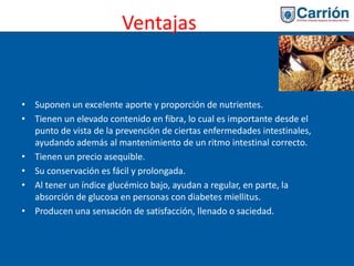 Ventajas
• Suponen un excelente aporte y proporción de nutrientes.
• Tienen un elevado contenido en fibra, lo cual es importante desde el
punto de vista de la prevención de ciertas enfermedades intestinales,
ayudando además al mantenimiento de un ritmo intestinal correcto.
• Tienen un precio asequible.
• Su conservación es fácil y prolongada.
• Al tener un índice glucémico bajo, ayudan a regular, en parte, la
absorción de glucosa en personas con diabetes miellitus.
• Producen una sensación de satisfacción, llenado o saciedad.
 