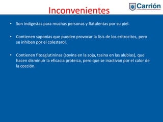 Inconvenientes
• Son indigestas para muchas personas y flatulentas por su piel.
• Contienen saponias que pueden provocar la lisis de los eritrocitos, pero
se inhiben por el colesterol.
• Contienen fitoaglutininas (soyina en la soja, tasina en las alubias), que
hacen disminuir la eficacia proteica, pero que se inactivan por el calor de
la cocción.
 
