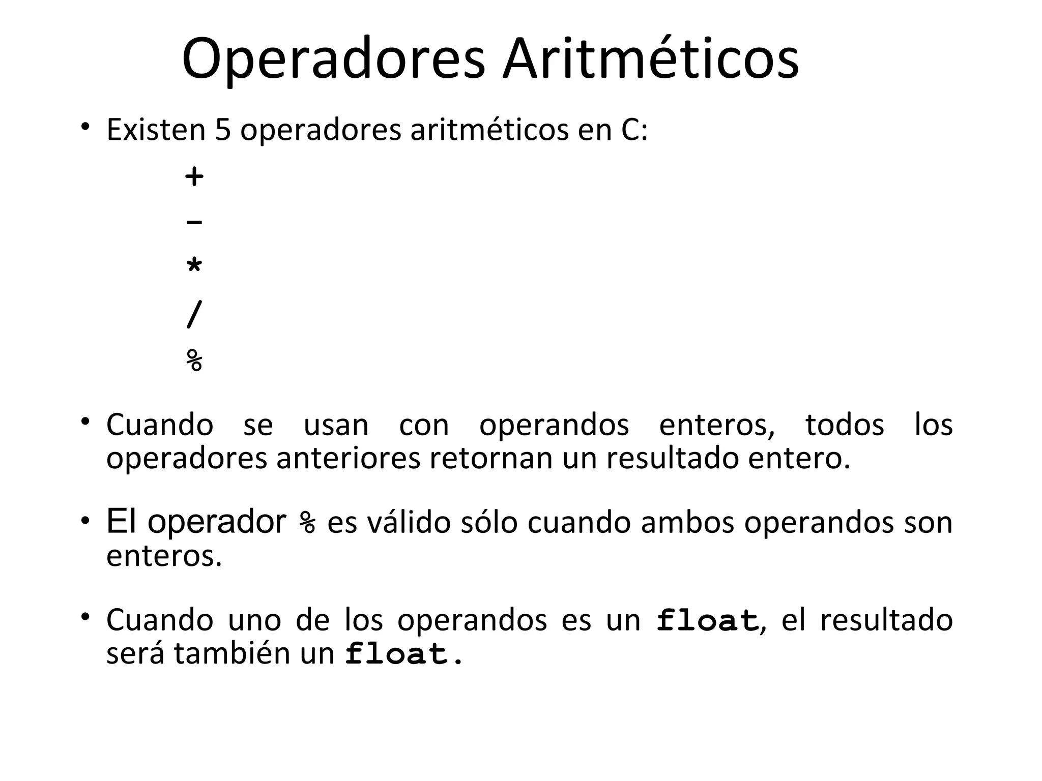 Operadores Aritméticos Existen 5 operadores aritméticos en C:  +   -   *  /  %   Cuando se  usan con operandos enteros,  todos los operadores anteriores retornan un resultado entero. El operador  %  es válido sólo cuando ambos operandos son enteros.  Cuando uno de los operandos es un  float , el resultado será también un  float . 