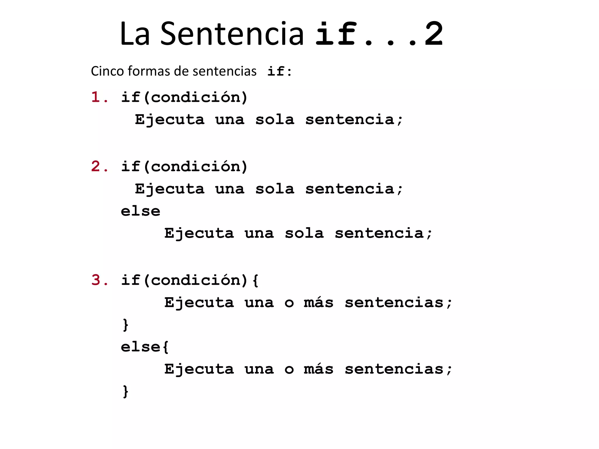 La Sentencia  if...2 Cinco formas de sentencias   if: 1.  if(condición) Ejecuta una sola sentencia;  2.  if(condición) Ejecuta una sola sentencia; else Ejecuta una sola sentencia; 3.  if(condición){ Ejecuta una o más sentencias; } else{ Ejecuta una o más sentencias; } 
