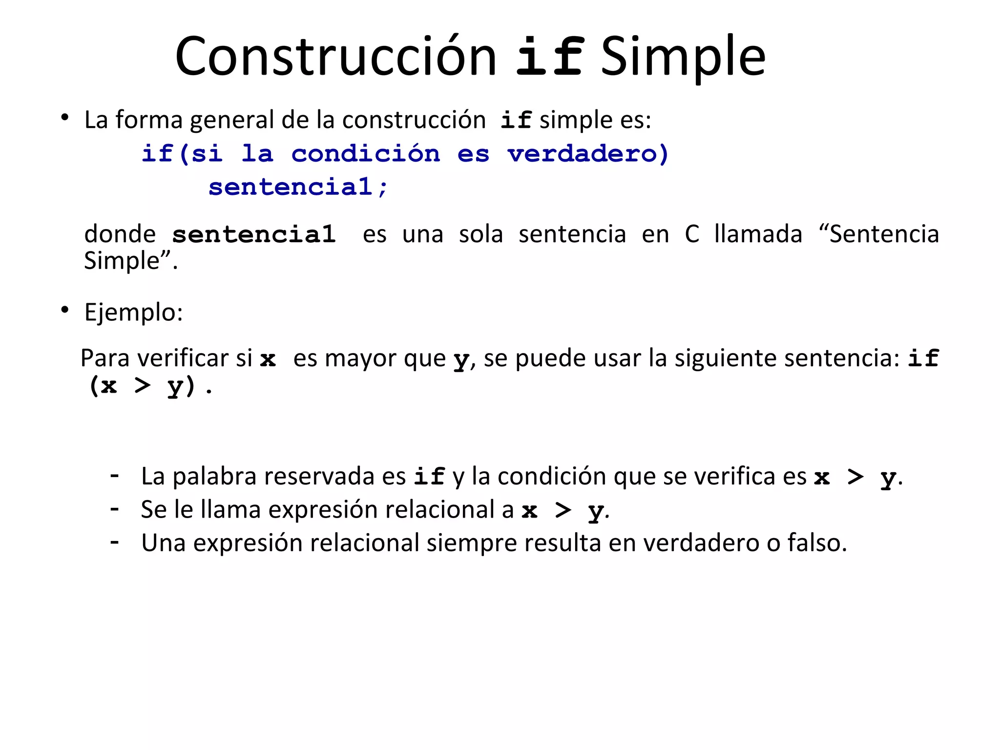 Construcción  if  Simple La forma general de la construcción  if  simple es: if(si   la condición es verdadero)   sentencia1; donde  sentencia1   es una sola sentencia en C llamada “Sentencia Simple”.  Ejemplo:  Para verificar si  x   es mayor que  y , se puede usar la siguiente sentencia:  if (x > y). La palabra reservada es  if  y la condición que se verifica es  x > y .  Se le llama expresión relacional   a   x > y .  Una expresión relacional siempre resulta en verdadero o falso.  