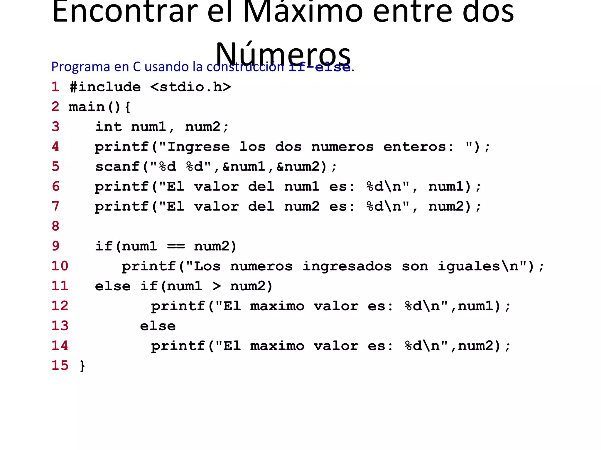 Encontrar el Máximo entre dos Números Programa en C usando la construcción  if-else .   1  #include <stdio.h> 2  main(){ 3 int num1, num2; 4 printf("Ingrese los dos numeros enteros: "); 5 scanf("%d %d",&num1,&num2); 6 printf("El valor del num1 es: %d\n", num1); 7 printf("El valor del num2 es: %d\n", num2); 8 9 if(num1 == num2)  10   printf("Los numeros ingresados son iguales\n"); 11 else if(num1 > num2)  12   printf("El maximo valor es: %d\n",num1); 13   else 14   printf("El maximo valor es: %d\n",num2); 15  } 