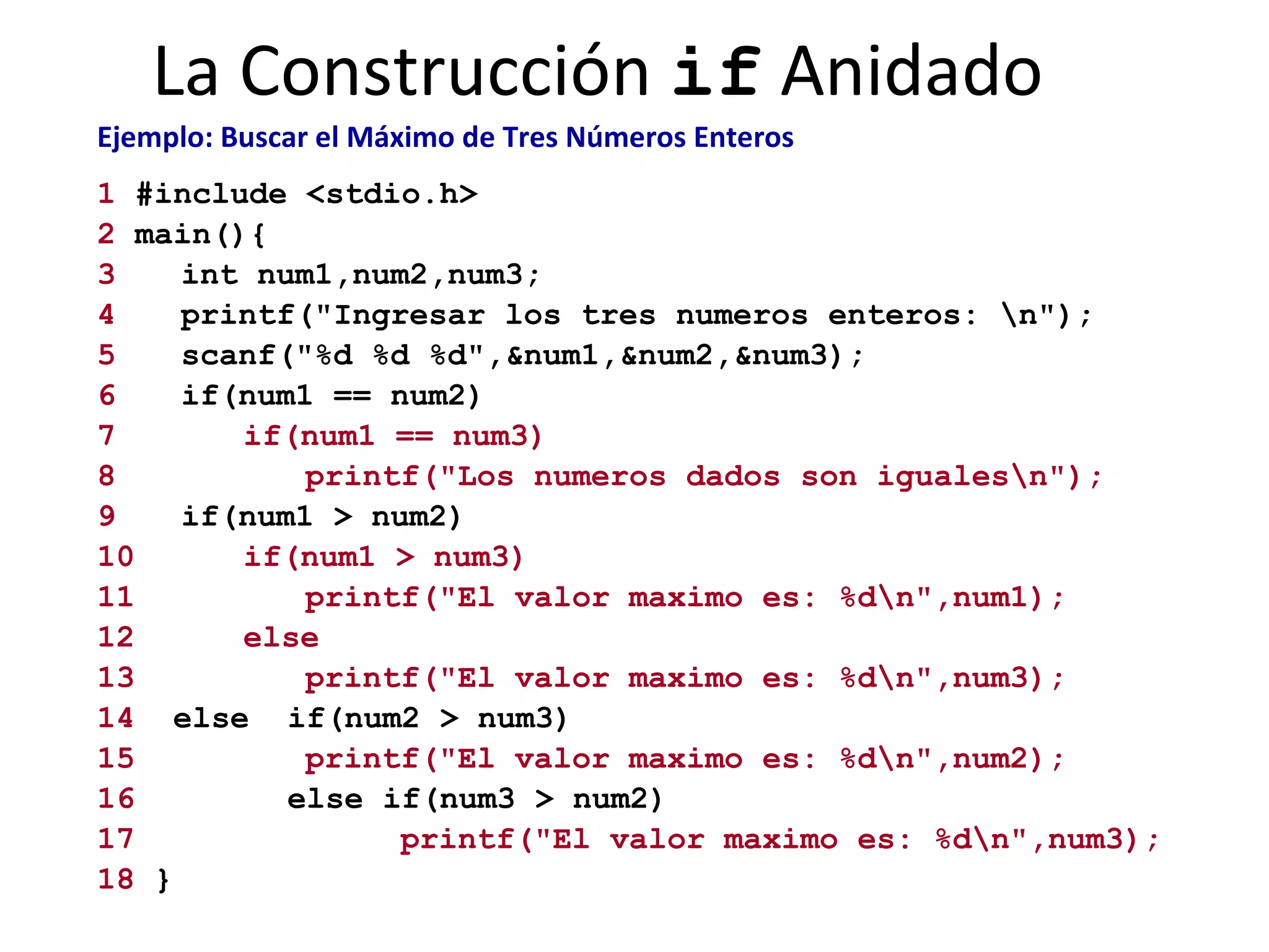 La Construcción  if  Anidado Ejemplo: Buscar el Máximo de Tres Números Enteros   1  #include <stdio.h> 2  main(){ 3 int num1,num2,num3; 4   printf("Ingresar los tres numeros enteros: \n"); 5 scanf("%d %d %d",&num1,&num2,&num3); 6 if(num1 == num2) 7 if(num1 == num3)   8   printf("Los numeros dados son iguales\n"); 9 if(num1 > num2) 10 if(num1 > num3) 11 printf("El valor maximo es: %d\n",num1); 12   else   13 printf("El valor maximo es: %d\n",num3); 14   else  if(num2 > num3) 15 printf("El valor maximo es: %d\n",num2); 16   else if(num3 > num2) 17   printf("El valor maximo es: %d\n",num3); 18  } 