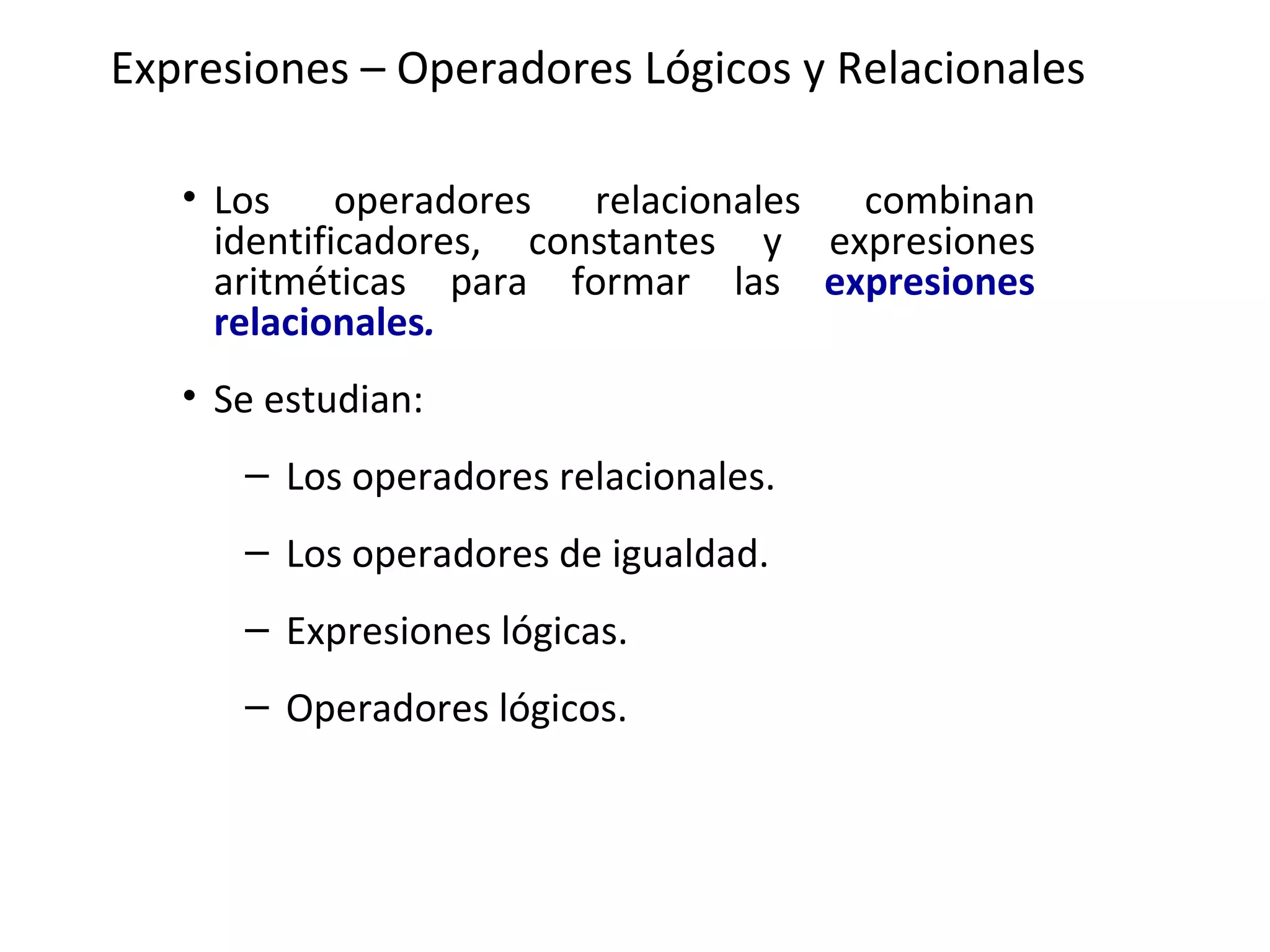 Expresiones – Operadores Lógicos y Relacionales Los operadores relacionales combinan identificadores, constantes y expresiones aritméticas para formar las  expresiones relacionales . Se estudian: Los operadores relacionales.   Los operadores de igualdad.   Expresiones lógicas.   Operadores lógicos.   