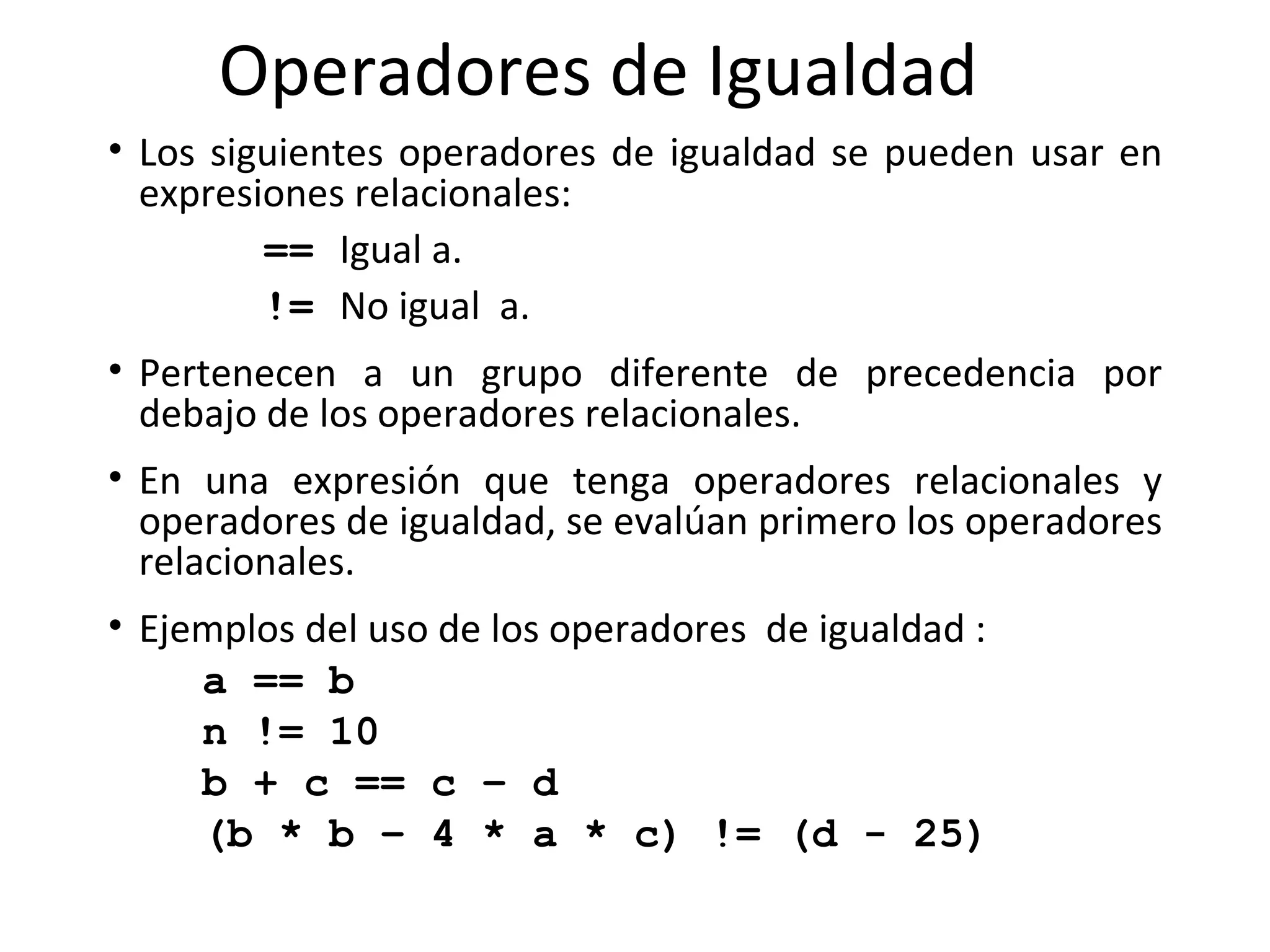 Operadores de Igualdad Los siguientes operadores de igualdad se pueden usar en expresiones relacionales: ==  Igual a.   !=  No igual  a.   Pertenecen a un grupo diferente de precedencia por debajo de los operadores relacionales.  En una expresión que tenga operadores relacionales y operadores de igualdad, se evalúan primero   los operadores relacionales. Ejemplos del uso de los operadores  de igualdad : a == b n != 10 b + c == c – d (b * b – 4 * a * c) != (d - 25) 