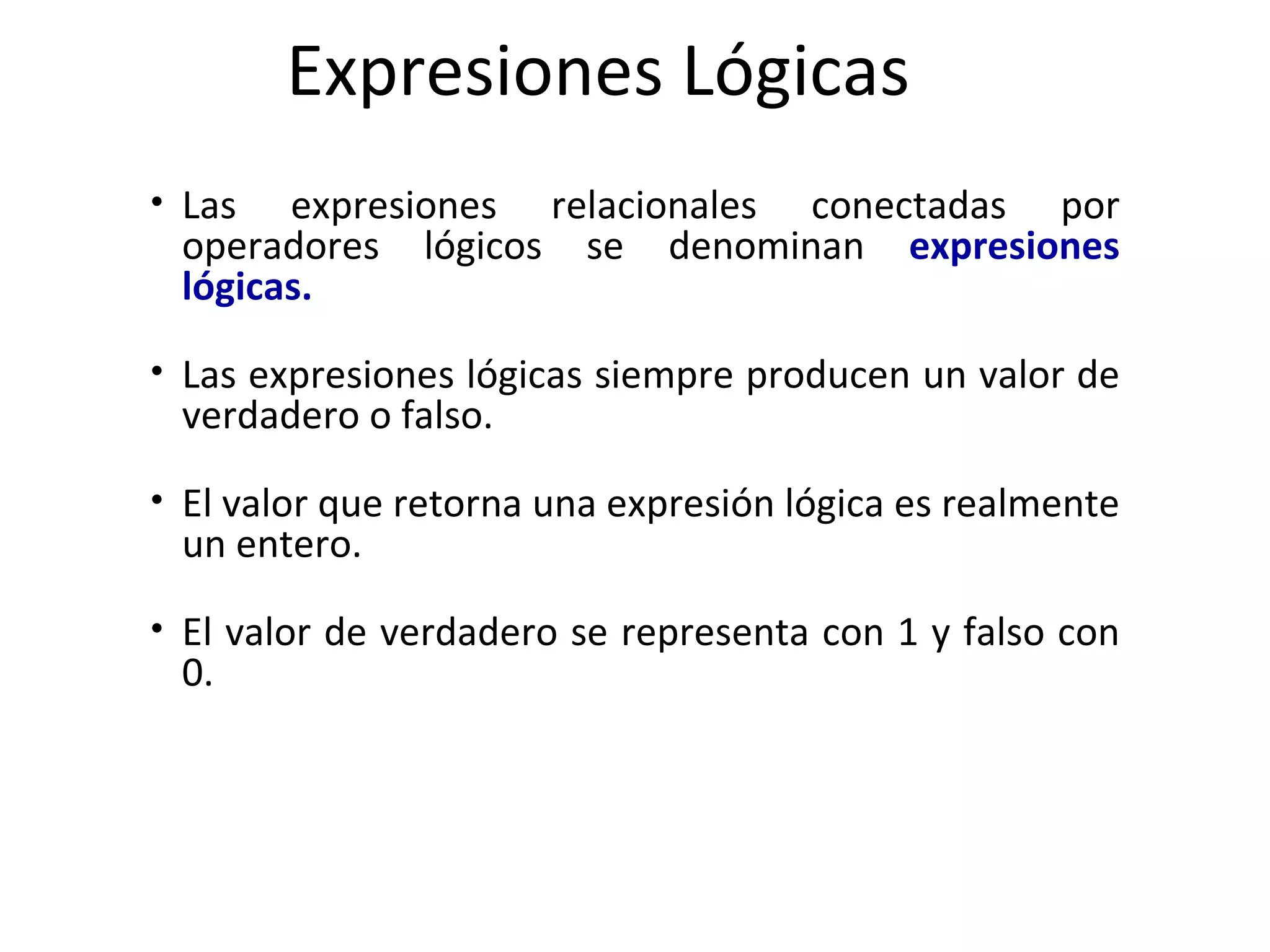 Expresiones Lógicas Las expresiones relacionales conectadas por operadores lógicos se denominan   expresiones lógicas. Las expresiones lógicas siempre producen un valor de verdadero o falso.  El valor que retorna una expresión lógica es realmente un entero.  El valor de verdadero se representa con 1 y falso con 0. 