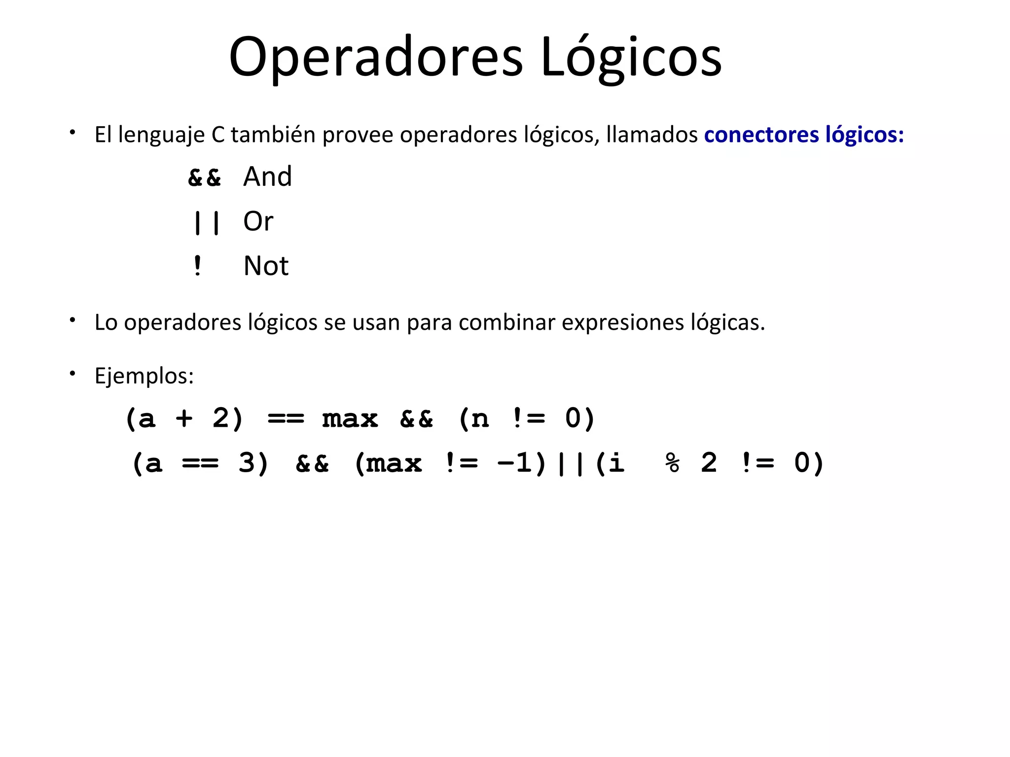 Operadores Lógicos El lenguaje C también provee operadores lógicos, llamados  conectores lógicos: && And || Or ! Not Lo operadores lógicos se usan para combinar expresiones lógicas. Ejemplos: (a + 2) == max && (n != 0) (a == 3) && (max != –1)||(i  % 2 != 0) 