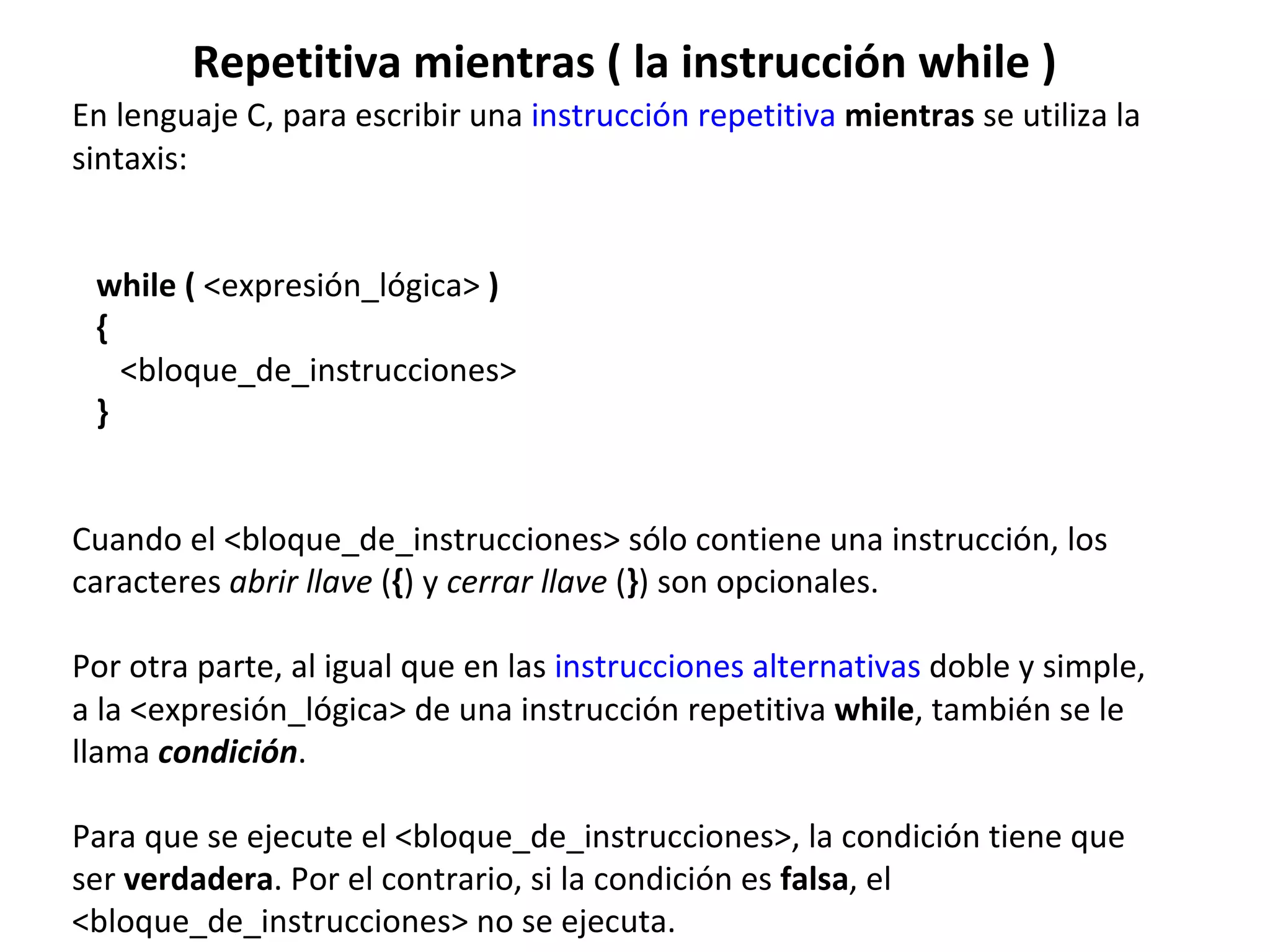 Repetitiva mientras ( la instrucción while ) En lenguaje C, para escribir una  instrucción repetitiva   mientras  se utiliza la sintaxis:    while (  <expresión_lógica>  )    {        <bloque_de_instrucciones>    }    Cuando el <bloque_de_instrucciones> sólo contiene una instrucción, los caracteres  abrir llave  ( { ) y  cerrar llave  ( } ) son opcionales. Por otra parte, al igual que en las  instrucciones alternativas  doble y simple, a la <expresión_lógica> de una instrucción repetitiva  while , también se le llama  condición . Para que se ejecute el <bloque_de_instrucciones>, la condición tiene que ser  verdadera . Por el contrario, si la condición es  falsa , el <bloque_de_instrucciones> no se ejecuta. 