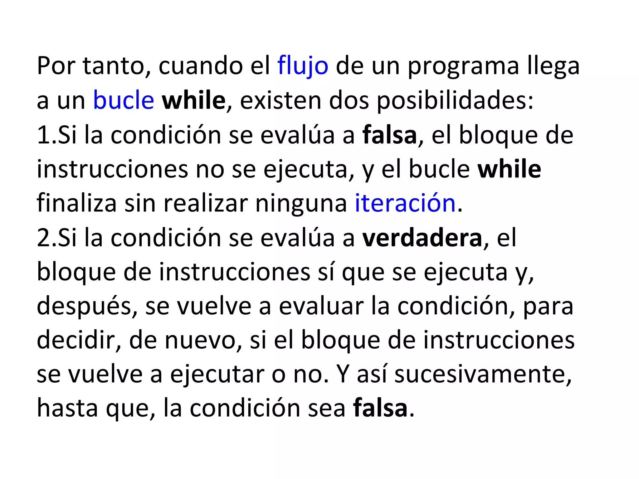 Por tanto, cuando el  flujo  de un programa llega a un  bucle   while , existen dos posibilidades: 1.Si la condición se evalúa a  falsa , el bloque de instrucciones no se ejecuta, y el bucle  while  finaliza sin realizar ninguna  iteración . 2.Si la condición se evalúa a  verdadera , el bloque de instrucciones sí que se ejecuta y, después, se vuelve a evaluar la condición, para decidir, de nuevo, si el bloque de instrucciones se vuelve a ejecutar o no. Y así sucesivamente, hasta que, la condición sea  falsa . 