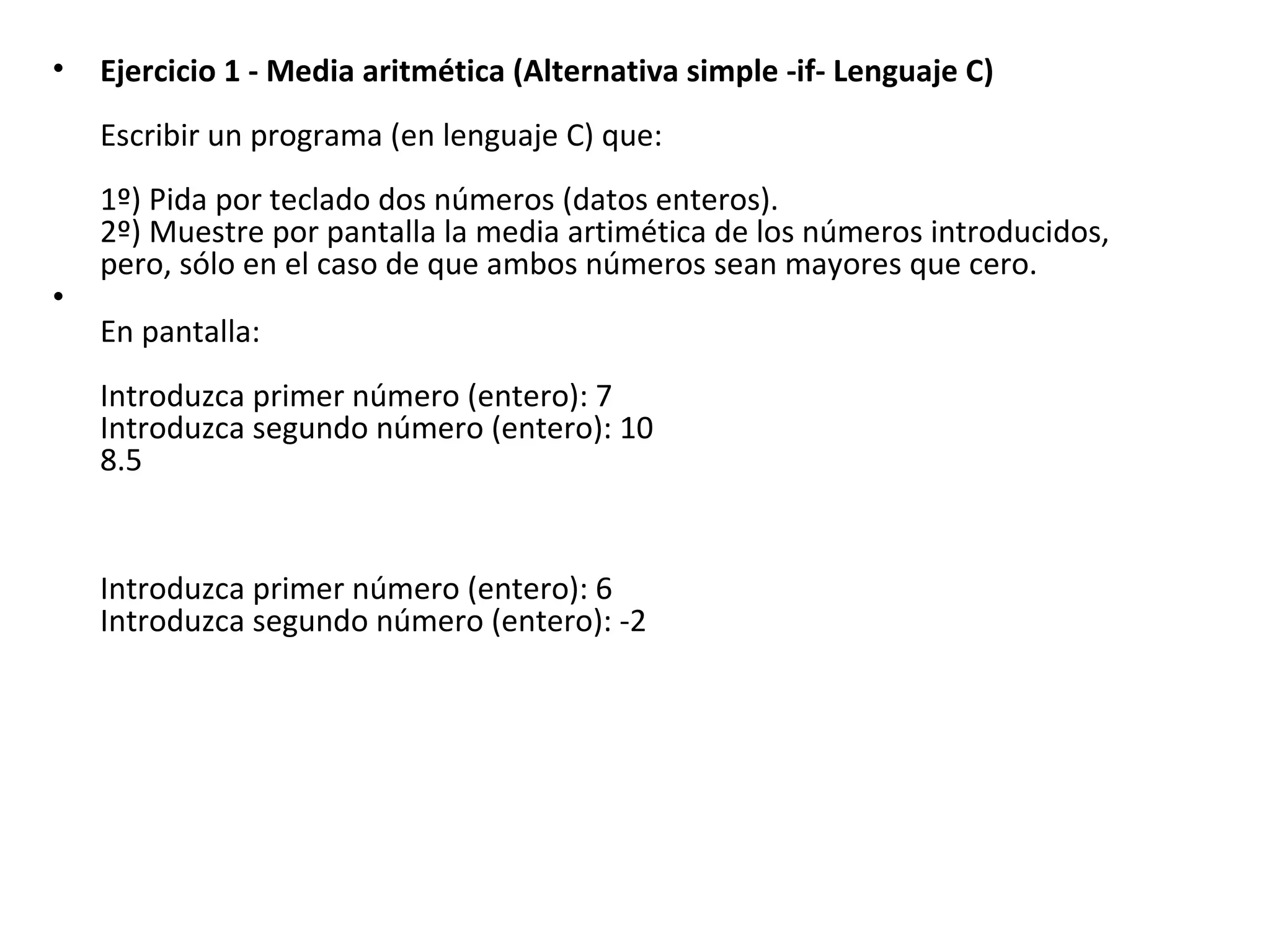 Ejercicio 1 - Media aritmética (Alternativa simple -if- Lenguaje C) Escribir un programa (en lenguaje C) que: 1º) Pida por teclado dos números (datos enteros). 2º) Muestre por pantalla la media artimética de los números introducidos, pero, sólo en el caso de que ambos números sean mayores que cero. En pantalla: Introduzca primer número (entero): 7 Introduzca segundo número (entero): 10 8.5   Introduzca primer número (entero): 6 Introduzca segundo número (entero): -2   