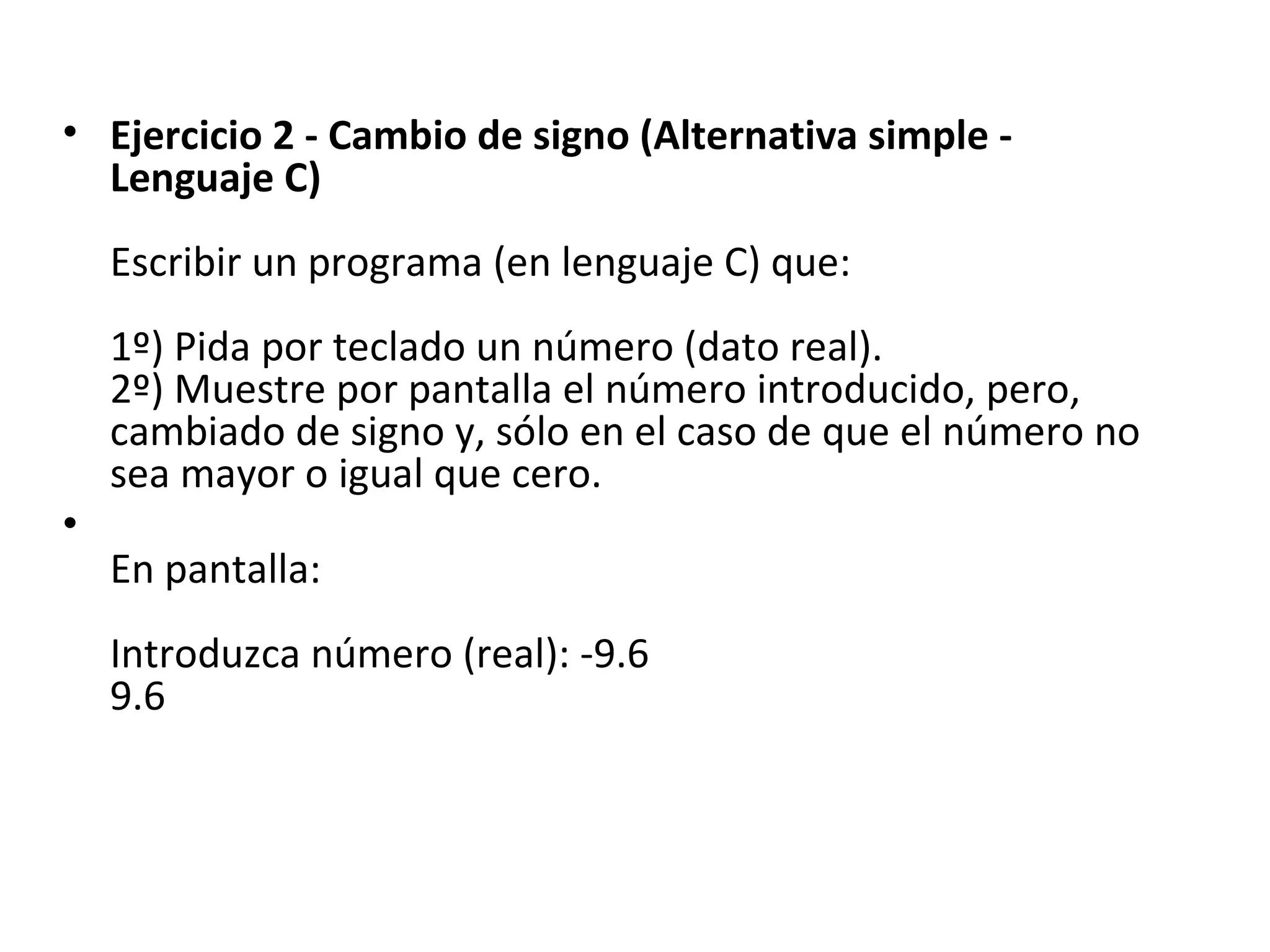 Ejercicio 2 - Cambio de signo (Alternativa simple - Lenguaje C) Escribir un programa (en lenguaje C) que: 1º) Pida por teclado un número (dato real). 2º) Muestre por pantalla el número introducido, pero, cambiado de signo y, sólo en el caso de que el número no sea mayor o igual que cero. En pantalla: Introduzca número (real): -9.6 9.6 