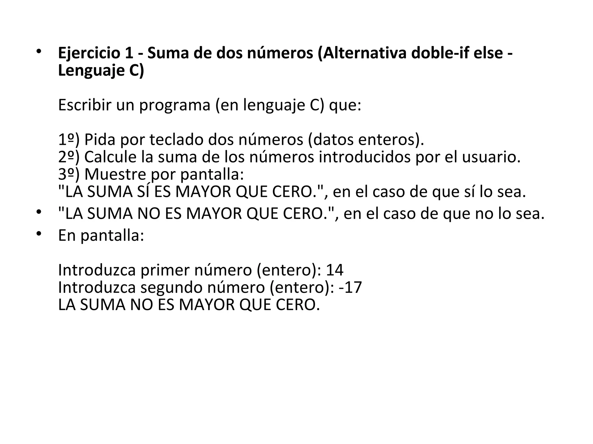 Ejercicio 1 - Suma de dos números (Alternativa doble-if else - Lenguaje C) Escribir un programa (en lenguaje C) que: 1º) Pida por teclado dos números (datos enteros). 2º) Calcule la suma de los números introducidos por el usuario. 3º) Muestre por pantalla: "LA SUMA SÍ ES MAYOR QUE CERO.", en el caso de que sí lo sea. "LA SUMA NO ES MAYOR QUE CERO.", en el caso de que no lo sea. En pantalla: Introduzca primer número (entero): 14 Introduzca segundo número (entero): -17 LA SUMA NO ES MAYOR QUE CERO. 