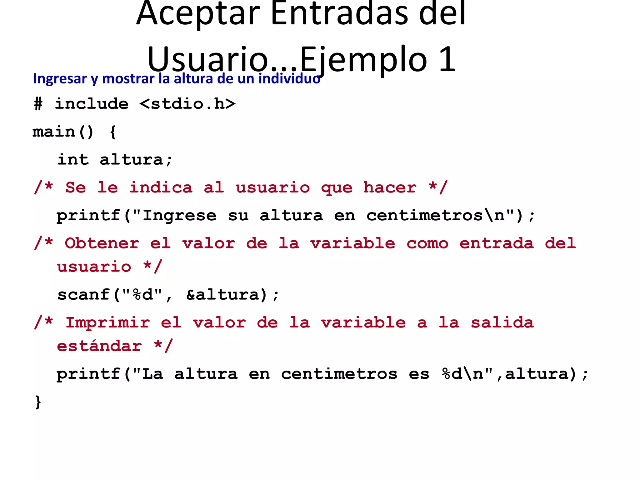 Aceptar Entradas del Usuario...Ejemplo 1 Ingresar y mostrar la altura de un individuo   # include <stdio.h> main() { int altura; /* Se le indica al usuario que hacer */ printf("Ingrese su altura en centimetros\n"); /* Obtener el valor de la variable como entrada del  usuario */ scanf("%d", &altura); /* Imprimir el valor de la variable a la salida estándar */ printf("La altura en centimetros es %d\n",altura); } 