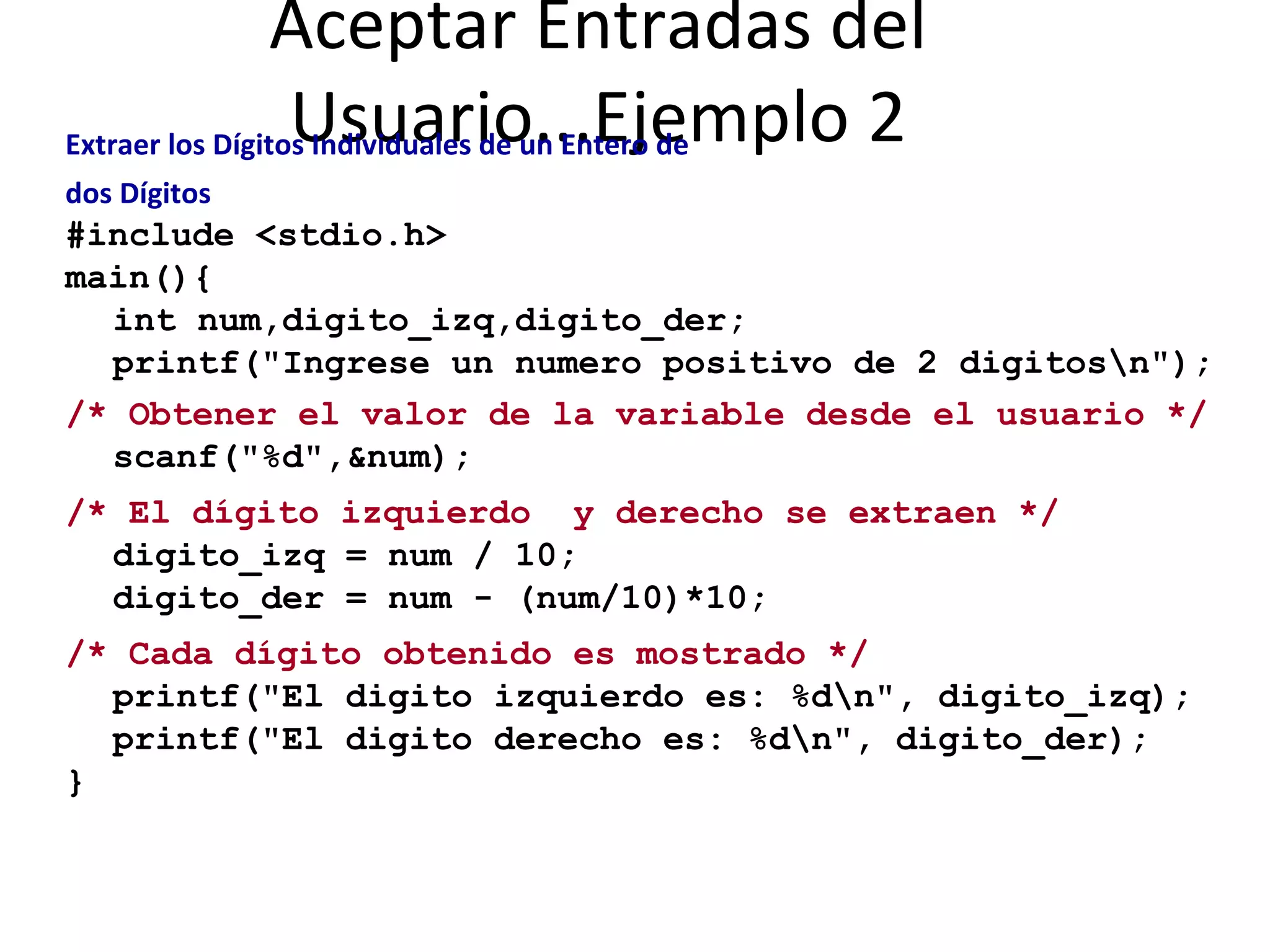 Aceptar Entradas del Usuario...Ejemplo 2 Extraer los Dígitos Individuales de un Entero de dos Dígitos #include <stdio.h> main(){ int num,digito_izq,digito_der; printf("Ingrese un numero positivo de 2 digitos\n"); /* Obtener el valor de la variable desde el usuario */ scanf("%d",&num); /* El dígito izquierdo  y derecho se extraen */ digito_izq = num / 10; digito_der = num - (num/10)*10; /* Cada dígito obtenido es mostrado */ printf("El digito izquierdo es: %d\n", digito_izq); printf("El digito derecho es: %d\n", digito_der); } 