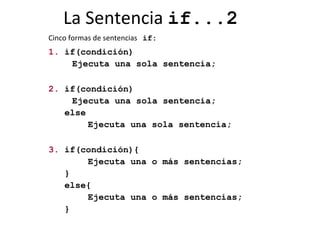 La Sentencia  if...2 Cinco formas de sentencias   if: 1.  if(condición) Ejecuta una sola sentencia;  2.  if(condición) Ejecuta una sola sentencia; else Ejecuta una sola sentencia; 3.  if(condición){ Ejecuta una o más sentencias; } else{ Ejecuta una o más sentencias; } 