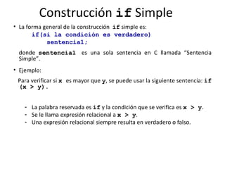 Construcción  if  Simple La forma general de la construcción  if  simple es: if(si   la condición es verdadero)   sentencia1; donde  sentencia1   es una sola sentencia en C llamada “Sentencia Simple”.  Ejemplo:  Para verificar si  x   es mayor que  y , se puede usar la siguiente sentencia:  if (x > y). La palabra reservada es  if  y la condición que se verifica es  x > y .  Se le llama expresión relacional   a   x > y .  Una expresión relacional siempre resulta en verdadero o falso.  