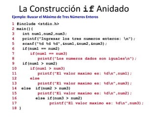 La Construcción  if  Anidado Ejemplo: Buscar el Máximo de Tres Números Enteros   1  #include <stdio.h> 2  main(){ 3 int num1,num2,num3; 4   printf("Ingresar los tres numeros enteros: \n"); 5 scanf("%d %d %d",&num1,&num2,&num3); 6 if(num1 == num2) 7 if(num1 == num3)   8   printf("Los numeros dados son iguales\n"); 9 if(num1 > num2) 10 if(num1 > num3) 11 printf("El valor maximo es: %d\n",num1); 12   else   13 printf("El valor maximo es: %d\n",num3); 14   else  if(num2 > num3) 15 printf("El valor maximo es: %d\n",num2); 16   else if(num3 > num2) 17   printf("El valor maximo es: %d\n",num3); 18  } 