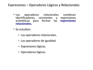 Expresiones – Operadores Lógicos y Relacionales Los operadores relacionales combinan identificadores, constantes y expresiones aritméticas para formar las  expresiones relacionales . Se estudian: Los operadores relacionales.   Los operadores de igualdad.   Expresiones lógicas.   Operadores lógicos.   