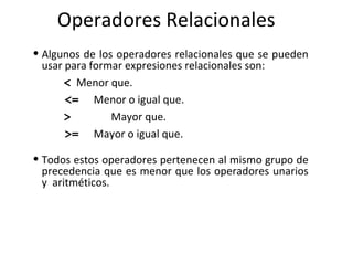 Operadores Relacionales Algunos de los operadores relacionales que se pueden usar para formar expresiones relacionales son :         < Menor que.     <= Menor o igual que.              >   Mayor que.   >=   Mayor o igual que.   Todos estos operadores pertenecen al mismo grupo de precedencia que es menor que los operadores unarios y  aritméticos. 