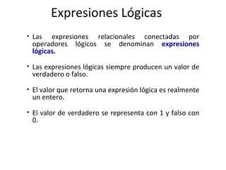 Expresiones Lógicas Las expresiones relacionales conectadas por operadores lógicos se denominan   expresiones lógicas. Las expresiones lógicas siempre producen un valor de verdadero o falso.  El valor que retorna una expresión lógica es realmente un entero.  El valor de verdadero se representa con 1 y falso con 0. 