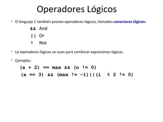 Operadores Lógicos El lenguaje C también provee operadores lógicos, llamados  conectores lógicos: && And || Or ! Not Lo operadores lógicos se usan para combinar expresiones lógicas. Ejemplos: (a + 2) == max && (n != 0) (a == 3) && (max != –1)||(i  % 2 != 0) 