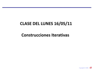 Construcciones Iterativas  CLASE DEL LUNES 16/05/11 Copyright © 2005 