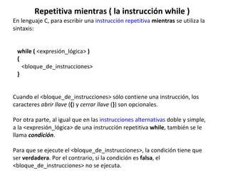 Repetitiva mientras ( la instrucción while ) En lenguaje C, para escribir una  instrucción repetitiva   mientras  se utiliza la sintaxis:    while (  <expresión_lógica>  )    {        <bloque_de_instrucciones>    }    Cuando el <bloque_de_instrucciones> sólo contiene una instrucción, los caracteres  abrir llave  ( { ) y  cerrar llave  ( } ) son opcionales. Por otra parte, al igual que en las  instrucciones alternativas  doble y simple, a la <expresión_lógica> de una instrucción repetitiva  while , también se le llama  condición . Para que se ejecute el <bloque_de_instrucciones>, la condición tiene que ser  verdadera . Por el contrario, si la condición es  falsa , el <bloque_de_instrucciones> no se ejecuta. 