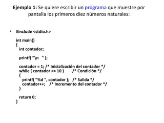 Ejemplo 1:  Se quiere escribir un  programa  que muestre por pantalla los primeros diez números naturales: #include <stdio.h> int main() {    int contador;    printf( "\n   " );    contador = 1; /* Inicialización del contador */    while ( contador <= 10 )        /* Condición */    {       printf( "%d ", contador );   /* Salida */       contador++;    /* Incremento del contador */    }    return 0; } 