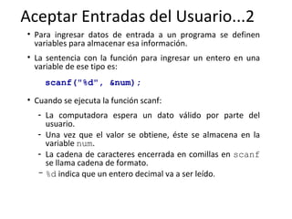 Aceptar Entradas del Usuario...2 Para ingresar datos de entrada a un programa se definen variables para almacenar esa información.  La sentencia con la función para ingresar un entero en una variable de ese tipo es:   scanf("%d", &num); Cuando se ejecuta la función scanf: La computadora espera un dato válido por parte del usuario. Una vez que el valor se obtiene, éste se almacena en la variable  num .  La cadena de caracteres encerrada en comillas en  scanf  se llama cadena de formato.  %d  indica que un entero decimal va a ser leído .  