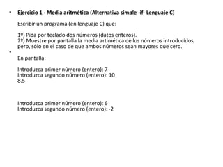 Ejercicio 1 - Media aritmética (Alternativa simple -if- Lenguaje C) Escribir un programa (en lenguaje C) que: 1º) Pida por teclado dos números (datos enteros). 2º) Muestre por pantalla la media artimética de los números introducidos, pero, sólo en el caso de que ambos números sean mayores que cero. En pantalla: Introduzca primer número (entero): 7 Introduzca segundo número (entero): 10 8.5   Introduzca primer número (entero): 6 Introduzca segundo número (entero): -2   