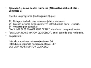 Ejercicio 1 - Suma de dos números (Alternativa doble-if else - Lenguaje C) Escribir un programa (en lenguaje C) que: 1º) Pida por teclado dos números (datos enteros). 2º) Calcule la suma de los números introducidos por el usuario. 3º) Muestre por pantalla: "LA SUMA SÍ ES MAYOR QUE CERO.", en el caso de que sí lo sea. "LA SUMA NO ES MAYOR QUE CERO.", en el caso de que no lo sea. En pantalla: Introduzca primer número (entero): 14 Introduzca segundo número (entero): -17 LA SUMA NO ES MAYOR QUE CERO. 
