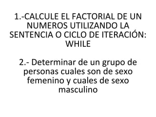 1.-CALCULE EL FACTORIAL DE UN NUMEROS UTILIZANDO LA SENTENCIA O CICLO DE ITERACIÓN: WHILE 2.-  Determinar de un grupo de personas cuales son de sexo femenino y cuales de sexo masculino 