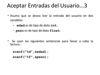 Aceptar Entradas del Usuario...3 Asuma que se desea leer la entrada del usuario en dos variables: - edad  es de tipo de dato  int.   peso  es de tipo de dato  float . Se usan las siguientes sentencias para llevar a cabo la lectura : scanf("%d",&edad); scanf("%f",&peso); 