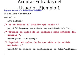 Aceptar Entradas del Usuario...Ejemplo 1 Ingresar y mostrar la altura de un individuo   # include <stdio.h> main() { int altura; /* Se le indica al usuario que hacer */ printf("Ingrese su altura en centimetros\n"); /* Obtener el valor de la variable como entrada del  usuario */ scanf("%d", &altura); /* Imprimir el valor de la variable a la salida estándar */ printf("La altura en centimetros es %d\n",altura); } 