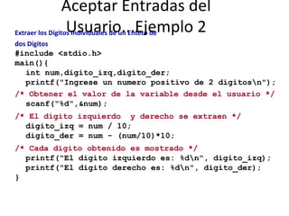 Aceptar Entradas del Usuario...Ejemplo 2 Extraer los Dígitos Individuales de un Entero de dos Dígitos #include <stdio.h> main(){ int num,digito_izq,digito_der; printf("Ingrese un numero positivo de 2 digitos\n"); /* Obtener el valor de la variable desde el usuario */ scanf("%d",&num); /* El dígito izquierdo  y derecho se extraen */ digito_izq = num / 10; digito_der = num - (num/10)*10; /* Cada dígito obtenido es mostrado */ printf("El digito izquierdo es: %d\n", digito_izq); printf("El digito derecho es: %d\n", digito_der); } 