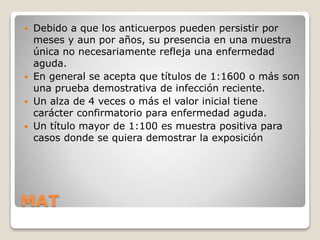 MAT
 Debido a que los anticuerpos pueden persistir por
meses y aun por años, su presencia en una muestra
única no necesariamente refleja una enfermedad
aguda.
 En general se acepta que títulos de 1:1600 o más son
una prueba demostrativa de infección reciente.
 Un alza de 4 veces o más el valor inicial tiene
carácter confirmatorio para enfermedad aguda.
 Un título mayor de 1:100 es muestra positiva para
casos donde se quiera demostrar la exposición
 