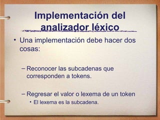Implementación del
       analizador léxico
• Una implementación debe hacer dos
  cosas:

  – Reconocer las subcadenas que
    corresponden a tokens.

  – Regresar el valor o lexema de un token
    • El lexema es la subcadena.
 