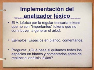 Implementación del
        analizador léxico
• El A. Léxico por lo regular descarta tokens
  que no son "importantes" tokens que no
  contribuyen a generar el árbol.

• Ejemplos: Espacios en blanco, comentarios.

• Pregunta: ¿Qué pasa si quitamos todos los
  espacios en blanco y comentarios antes de
  realizar el análisis léxico?
 
