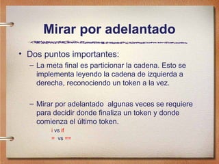 Mirar por adelantado
• Dos puntos importantes:
  – La meta final es particionar la cadena. Esto se
    implementa leyendo la cadena de izquierda a
    derecha, reconociendo un token a la vez.

  – Mirar por adelantado algunas veces se requiere
    para decidir donde finaliza un token y donde
    comienza el último token.
        i vs if
        = vs ==
 