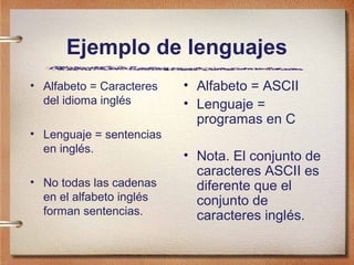 Ejemplo de lenguajes
• Alfabeto = Caracteres   • Alfabeto = ASCII
  del idioma inglés       • Lenguaje =
                            programas en C
• Lenguaje = sentencias
  en inglés.
                          • Nota. El conjunto de
                            caracteres ASCII es
• No todas las cadenas      diferente que el
  en el alfabeto inglés     conjunto de
  forman sentencias.        caracteres inglés.
 
