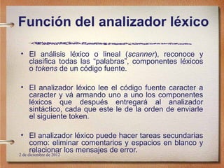 Función del analizador léxico

• El análisis léxico o lineal (scanner), reconoce y
  clasifica todas las “palabras”, componentes léxicos
  o tokens de un código fuente.

• El analizador léxico lee el código fuente caracter a
  caracter y vá armando uno a uno los componentes
  léxicos que después entregará al analizador
  sintáctico, cada que este le de la orden de enviarle
  el siguiente token.

• El analizador léxico puede hacer tareas secundarias
  como: eliminar comentarios y espacios en blanco y
  relacionar los mensajes de error.
2 de diciembre de 2012
 