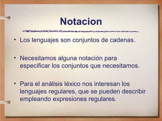 Notacion
• Los lenguajes son conjuntos de cadenas.

• Necesitamos alguna notación para
  especificar los conjuntos que necesitamos.

• Para el análisis léxico nos interesan los
  lenguajes regulares, que se pueden describir
  empleando expresiones regulares.
 