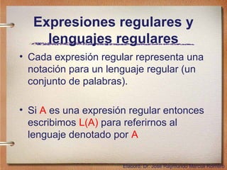 Expresiones regulares y
     lenguajes regulares
• Cada expresión regular representa una
  notación para un lenguaje regular (un
  conjunto de palabras).

• Si A es una expresión regular entonces
  escribimos L(A) para referirnos al
  lenguaje denotado por A

                      Elaboró: Dr. José Raymundo Marcial Romero
 