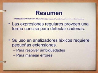 Resumen
• Las expresiones regulares proveen una
  forma concisa para detectar cadenas.

• Su uso en analizadores léxicos requiere
  pequeñas extensiones.
  – Para resolver ambigüedades
  – Para manejar errores
 