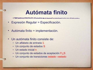 Autómata finito
• Expresión Regular = Especificación.

• Autómata finito = implementación.

• Un autómata finito consiste de:
   –   Un alfabeto de entrada Σ
   –   Un conjunto de estados S
   –   Un estado inicial n
   –   Un conjunto de estados de aceptación F⊆S
   –   Un conjunto de transiciones estado→estado
 