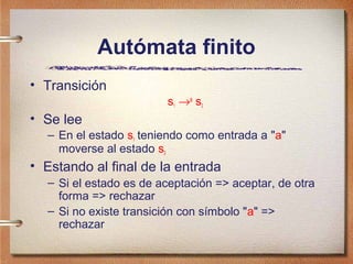 Autómata finito
• Transición
                        s1 →a s2
• Se lee
  – En el estado s1 teniendo como entrada a "a"
    moverse al estado s2
• Estando al final de la entrada
  – Si el estado es de aceptación => aceptar, de otra
    forma => rechazar
  – Si no existe transición con símbolo "a" =>
    rechazar
 